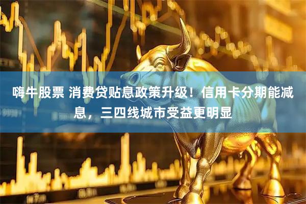 嗨牛股票 消费贷贴息政策升级！信用卡分期能减息，三四线城市受益更明显
