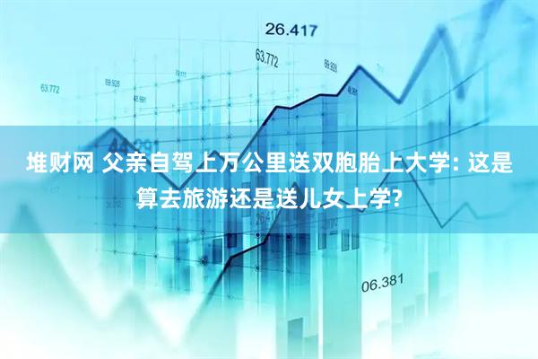 堆财网 父亲自驾上万公里送双胞胎上大学: 这是算去旅游还是送儿女上学?