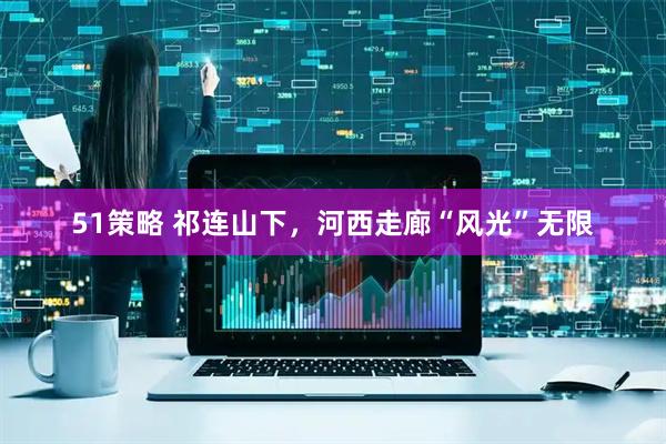 51策略 祁连山下，河西走廊“风光”无限