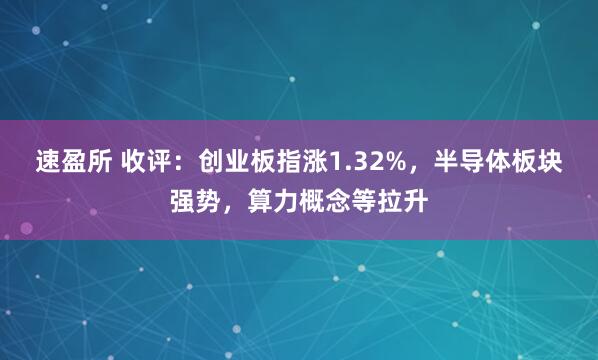速盈所 收评：创业板指涨1.32%，半导体板块强势，算力概念等拉升