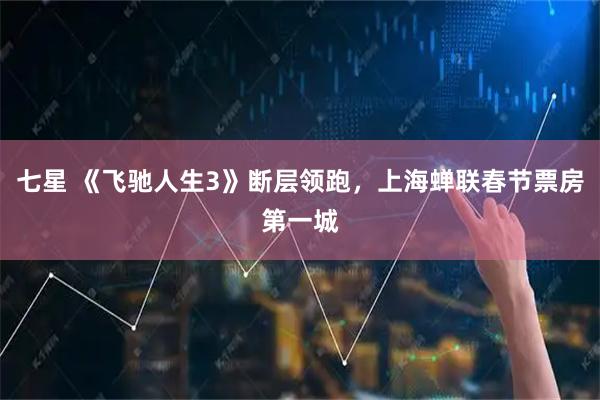 七星 《飞驰人生3》断层领跑，上海蝉联春节票房第一城