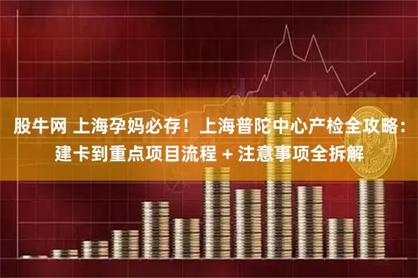 股牛网 上海孕妈必存！上海普陀中心产检全攻略：建卡到重点项目流程 + 注意事项全拆解