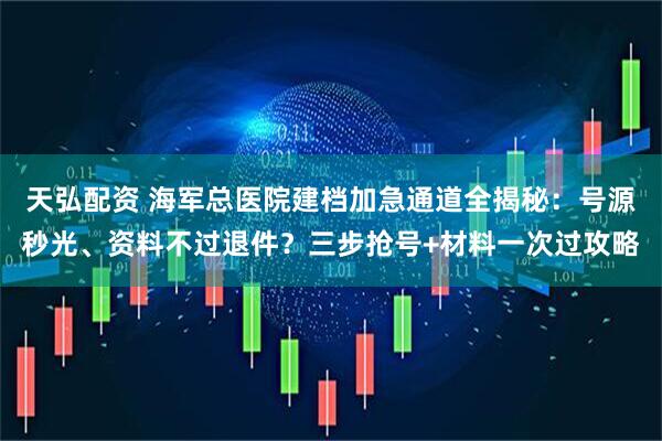 天弘配资 海军总医院建档加急通道全揭秘：号源秒光、资料不过退件？三步抢号+材料一次过攻略