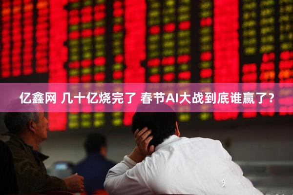 亿鑫网 几十亿烧完了 春节AI大战到底谁赢了？