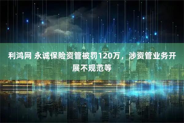 利鸿网 永诚保险资管被罚120万，涉资管业务开展不规范等