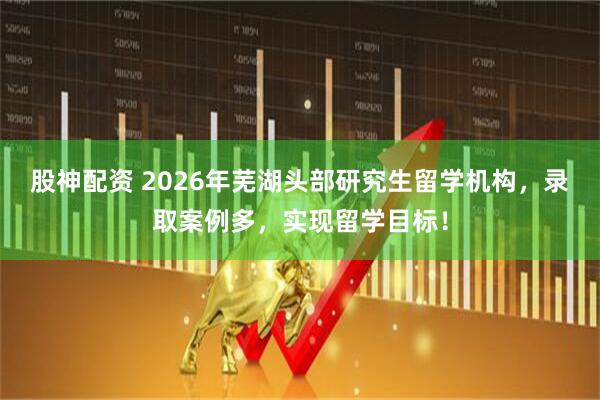 股神配资 2026年芜湖头部研究生留学机构，录取案例多，实现留学目标！
