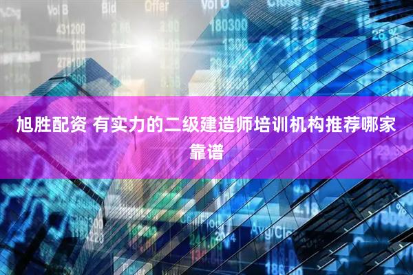 旭胜配资 有实力的二级建造师培训机构推荐哪家靠谱