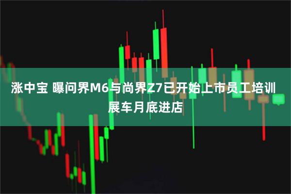 涨中宝 曝问界M6与尚界Z7已开始上市员工培训 展车月底进店