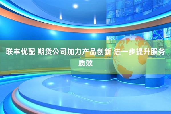 联丰优配 期货公司加力产品创新 进一步提升服务质效