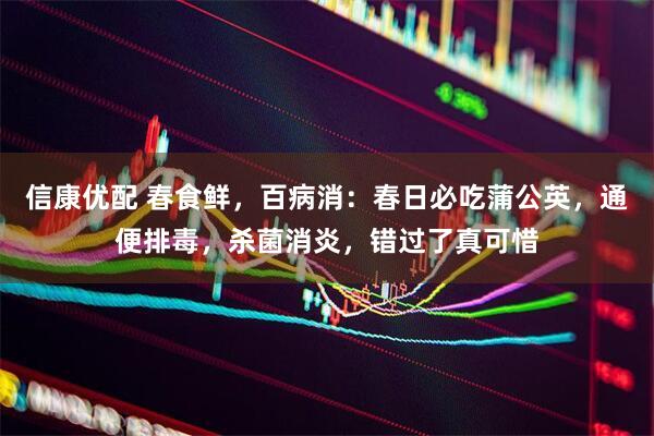 信康优配 春食鲜，百病消：春日必吃蒲公英，通便排毒，杀菌消炎，错过了真可惜