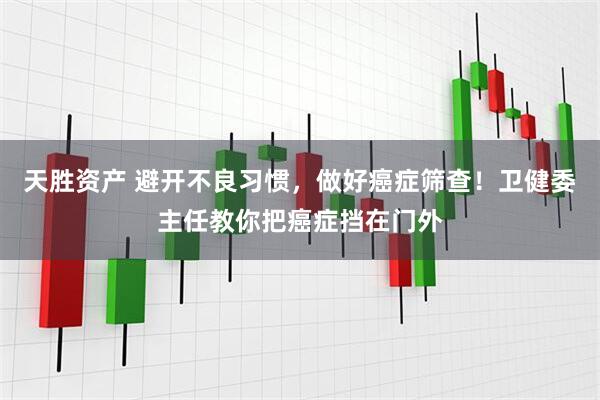 天胜资产 避开不良习惯，做好癌症筛查！卫健委主任教你把癌症挡在门外