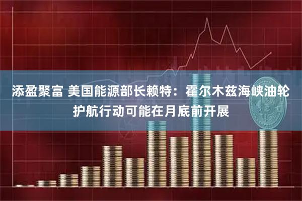 添盈聚富 美国能源部长赖特：霍尔木兹海峡油轮护航行动可能在月底前开展