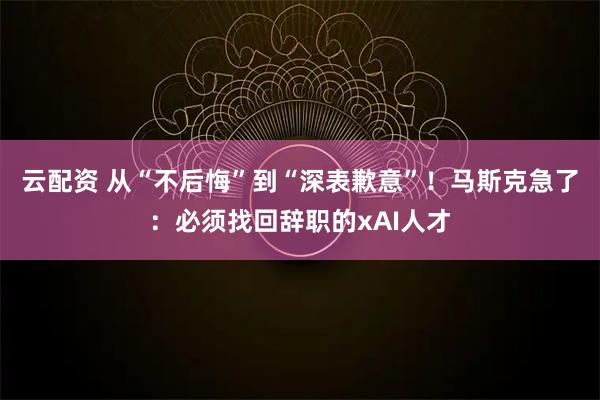 云配资 从“不后悔”到“深表歉意”！马斯克急了：必须找回辞职的xAI人才