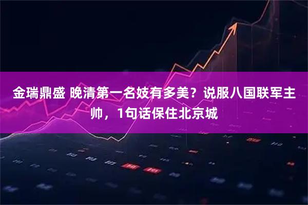 金瑞鼎盛 晚清第一名妓有多美？说服八国联军主帅，1句话保住北京城