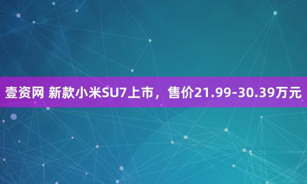 壹资网 新款小米SU7上市，售价21.99-30.39万元