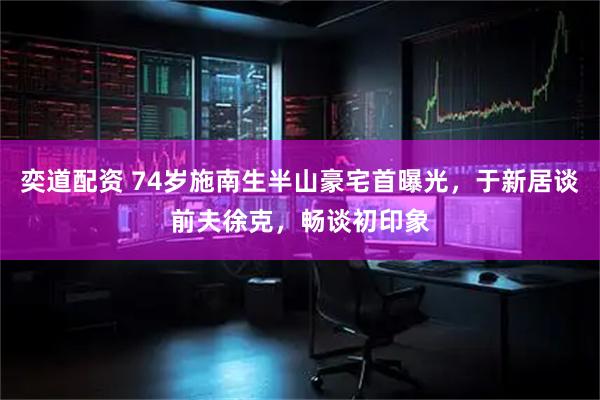 奕道配资 74岁施南生半山豪宅首曝光，于新居谈前夫徐克，畅谈初印象