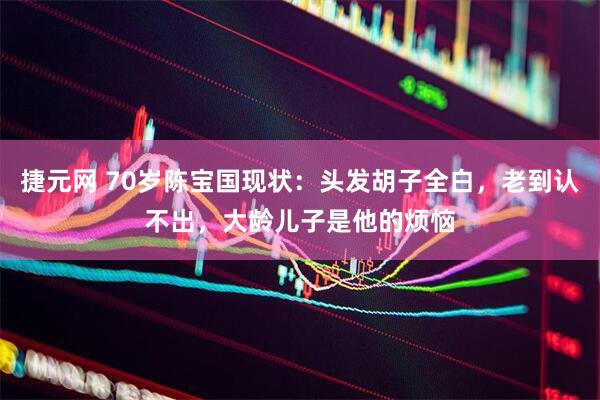 捷元网 70岁陈宝国现状：头发胡子全白，老到认不出，大龄儿子是他的烦恼