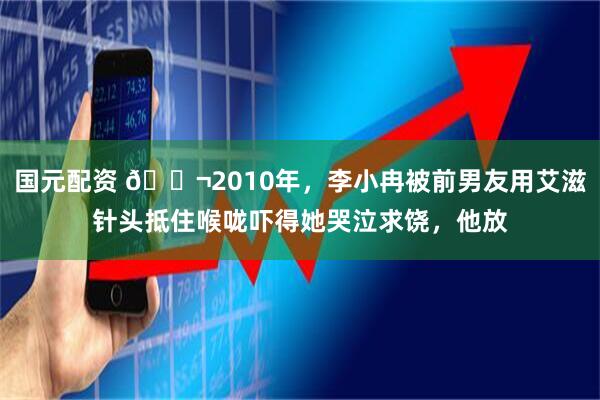 国元配资 🌬2010年，李小冉被前男友用艾滋针头抵住喉咙吓得她哭泣求饶，他放