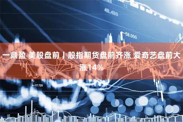 一鼎盈 美股盘前丨股指期货盘前齐涨 爱奇艺盘前大涨14%