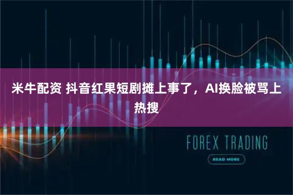米牛配资 抖音红果短剧摊上事了，AI换脸被骂上热搜