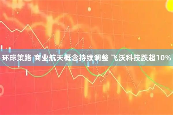 环球策路 商业航天概念持续调整 飞沃科技跌超10%