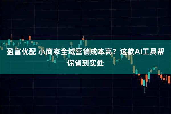 盈富优配 小商家全域营销成本高？这款AI工具帮你省到实处