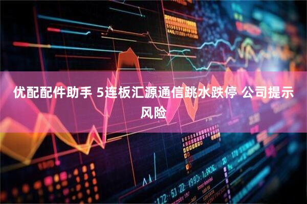 优配配件助手 5连板汇源通信跳水跌停 公司提示风险