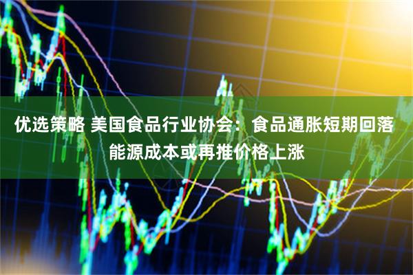 优选策略 美国食品行业协会：食品通胀短期回落 能源成本或再推价格上涨