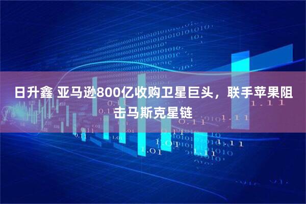 日升鑫 亚马逊800亿收购卫星巨头，联手苹果阻击马斯克星链