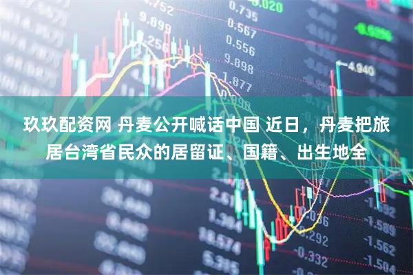 玖玖配资网 丹麦公开喊话中国 近日，丹麦把旅居台湾省民众的居留证、国籍、出生地全