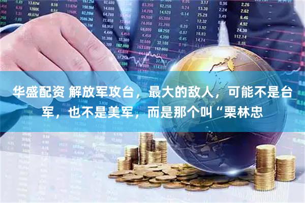 华盛配资 解放军攻台，最大的敌人，可能不是台军，也不是美军，而是那个叫“栗林忠