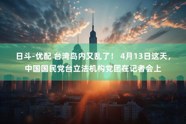 日斗-优配 台湾岛内又乱了！ 4月13日这天，中国国民党台立法机构党团在记者会上