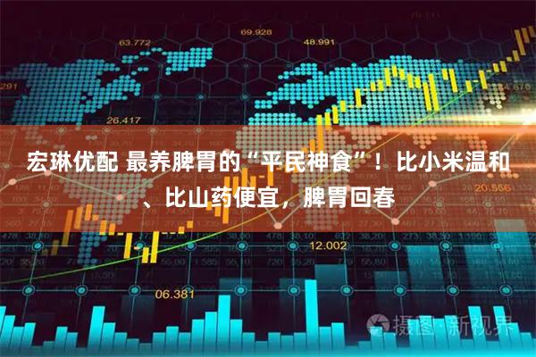 宏琳优配 最养脾胃的“平民神食”！比小米温和、比山药便宜，脾胃回春
