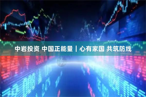 中岩投资 中国正能量｜心有家国 共筑防线