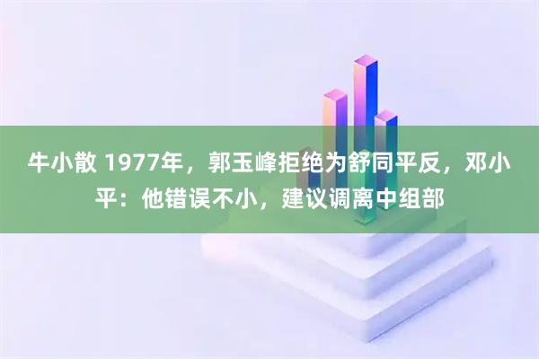 牛小散 1977年，郭玉峰拒绝为舒同平反，邓小平：他错误不小，建议调离中组部