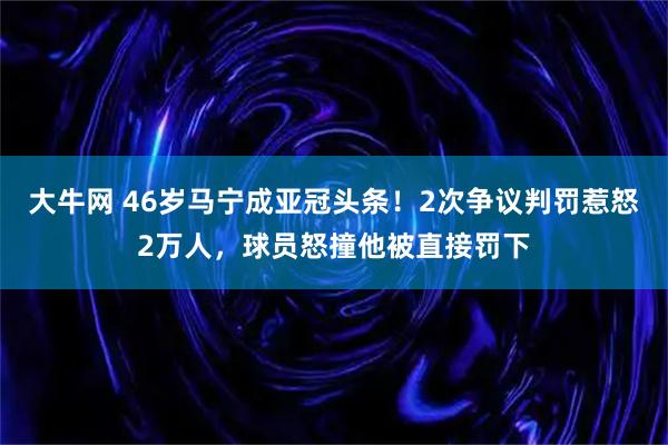 大牛网 46岁马宁成亚冠头条！2次争议判罚惹怒2万人，球员怒撞他被直接罚下