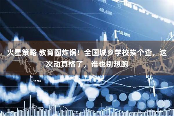 火星策略 教育圈炸锅！全国城乡学校挨个查，这次动真格了，谁也别想跑
