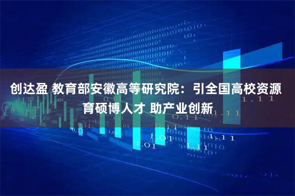 创达盈 教育部安徽高等研究院：引全国高校资源 育硕博人才 助产业创新
