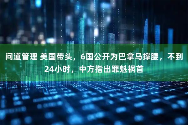 问道管理 美国带头，6国公开为巴拿马撑腰，不到24小时，中方指出罪魁祸首