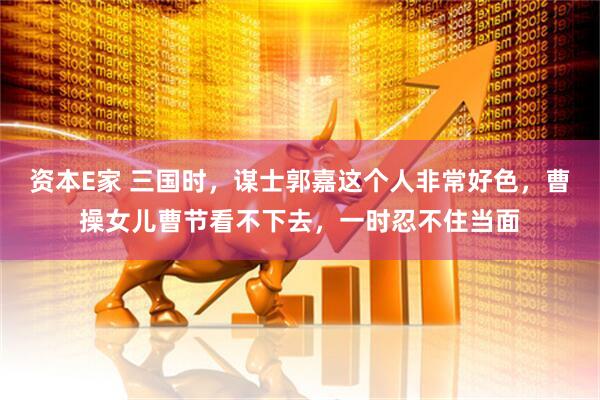资本E家 三国时，谋士郭嘉这个人非常好色，曹操女儿曹节看不下去，一时忍不住当面